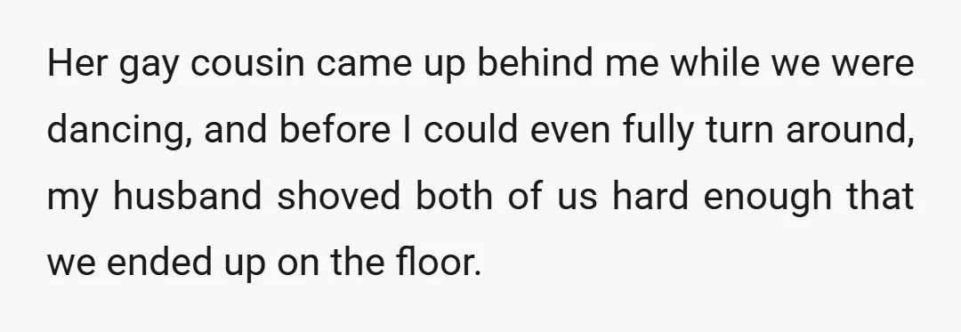 Her gay cousin came up behind me while we were dancing, and before I could even fully turn around, my husband shoved both of us hard enough that we ended...