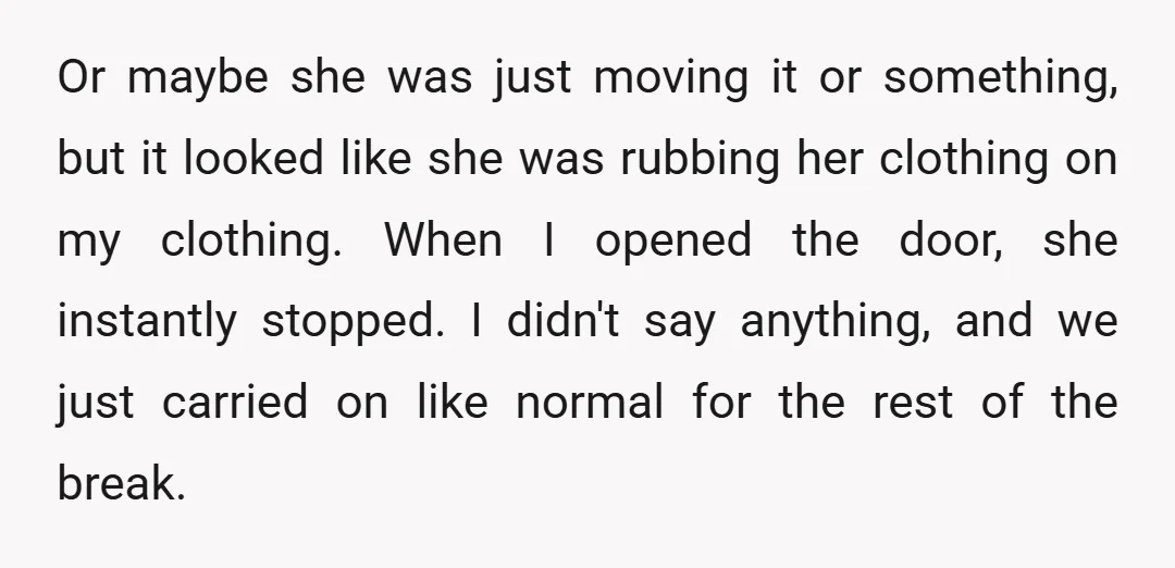 Or maybe she was just moving it or something, but it looked like she was rubbing her clothing on my clothing. When I opened the door, she instantly stopped. I...
