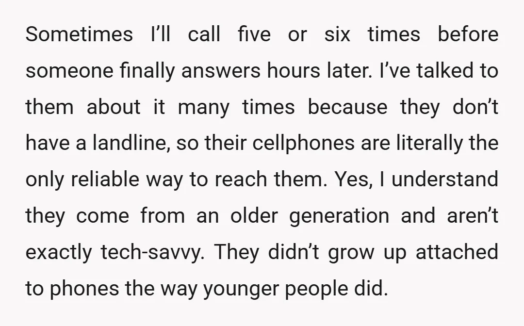 Sometimes I’ll call five or six times before someone finally answers hours later. I’ve talked to them about it many times because they don’t have a landline, so their cellphones...