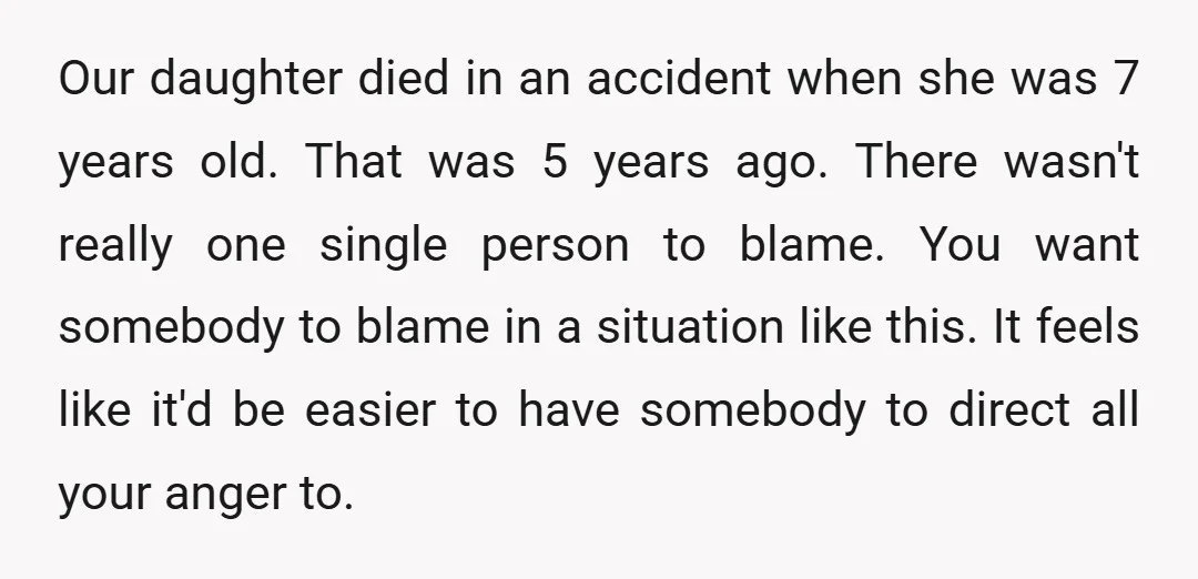 Our daughter died in an accident when she was 7 years old. That was 5 years ago. There wasn't really one single person to blame. You want somebody to blame...