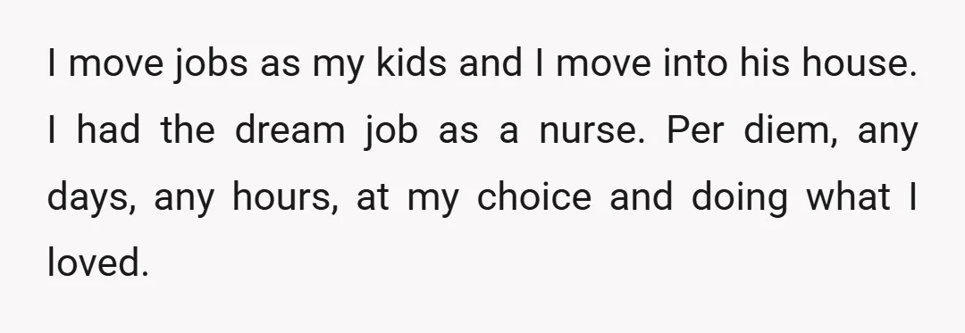 I move jobs as my kids and I move into his house. I had the dream job as a nurse. Per diem, any days, any hours, at my choice and...