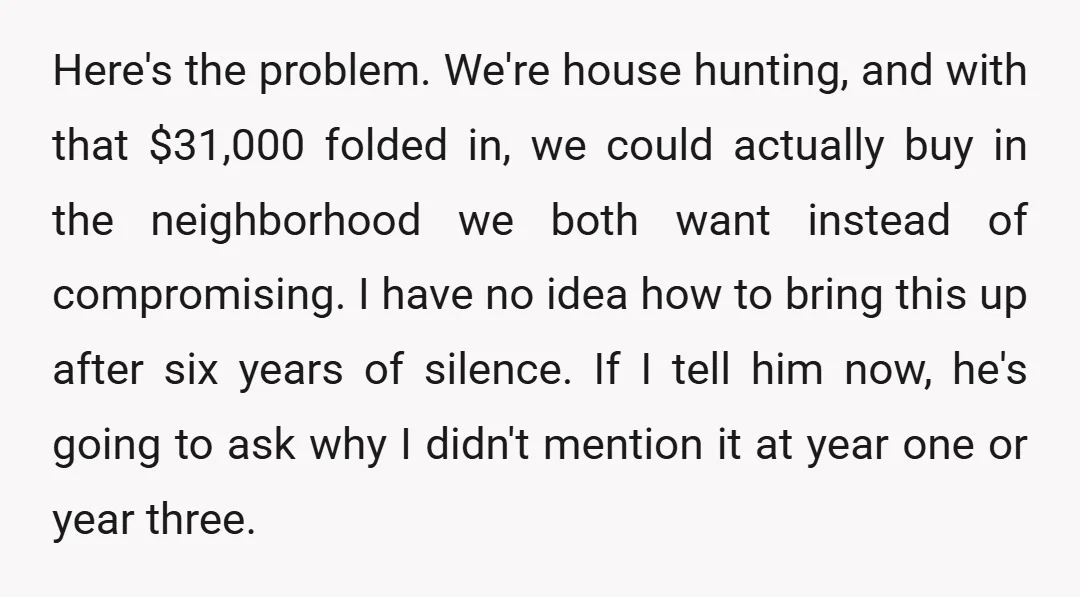 Here's the problem. We're house hunting, and with that $31,000 folded in, we could actually buy in the neighborhood we both want instead of compromising. I have no idea how...