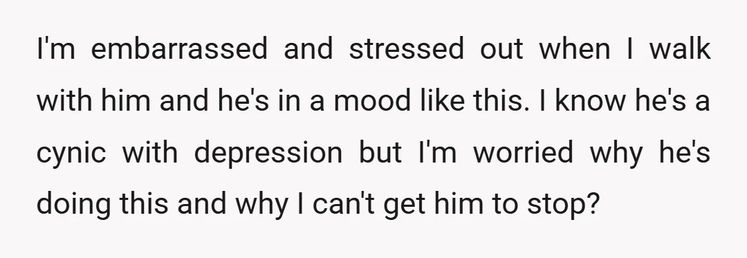 I'm embarrassed and stressed out when I walk with him and he's in a mood like this. I know he's a cynic with depression but I'm worried why he's doing...