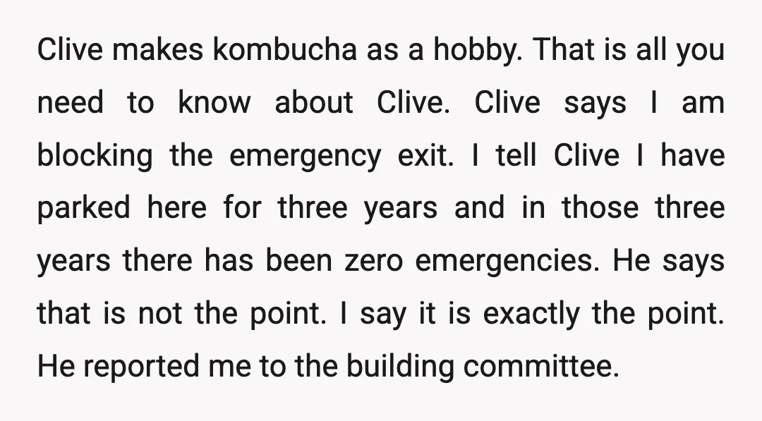 Clive makes kombucha as a hobby. That is all you need to know about Clive. Clive says I am blocking the emergency exit. I tell Clive I have parked here...