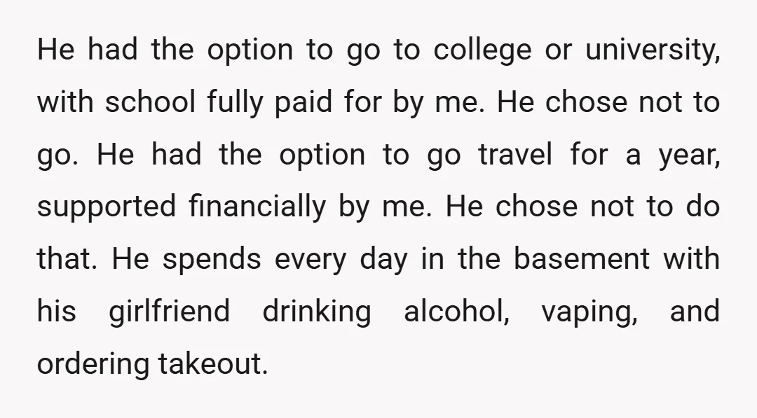 He had the option to go to college or university, with school fully paid for by me. He chose not to go. He had the option to go travel for...