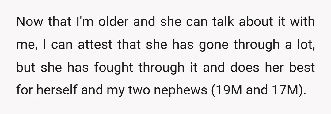 Now that I'm older and she can talk about it with me, I can attest that she has gone through a lot, but she has fought through it and does...