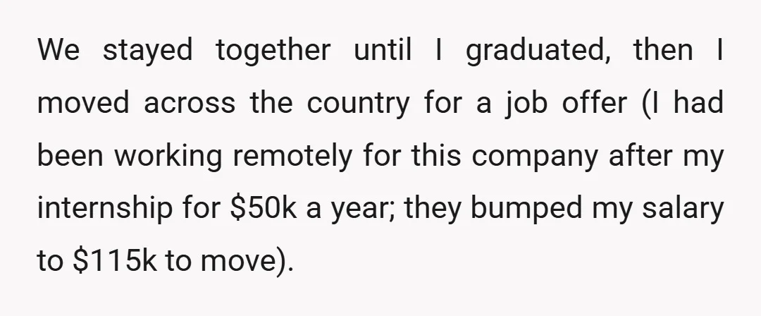 We stayed together until I graduated, then I moved across the country for a job offer (I had been working remotely for this company after my internship for $50k a...