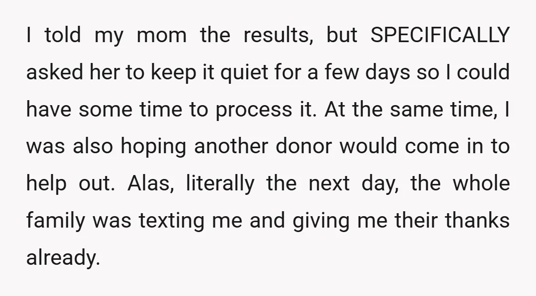I told my mom the results, but SPECIFICALLY asked her to keep it quiet for a few days so I could have some time to process it. At the same...