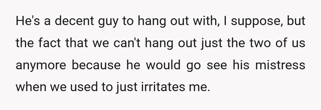 He's a decent guy to hang out with, I suppose, but the fact that we can't hang out just the two of us anymore because he would go see his...