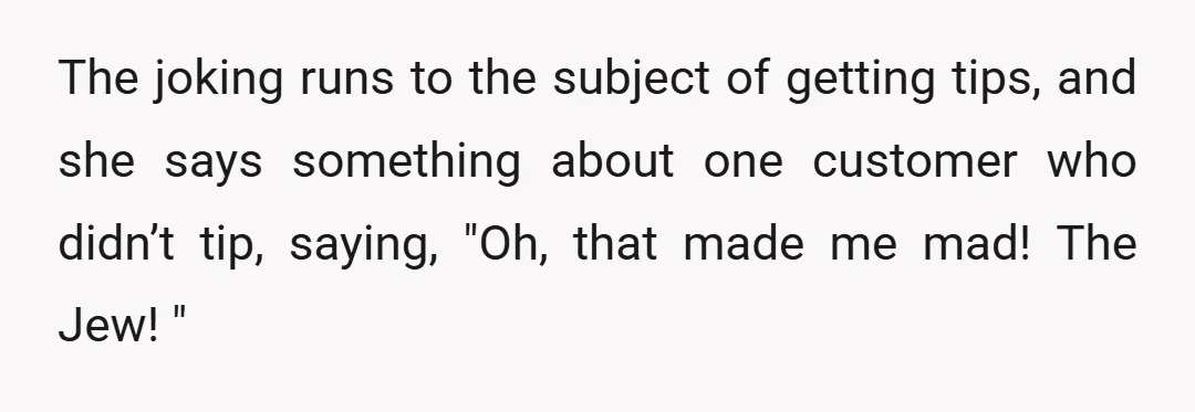 The joking runs to the subject of getting tips, and she says something about one customer who didn’t tip, saying, "Oh, that made me mad! The Jew! "
