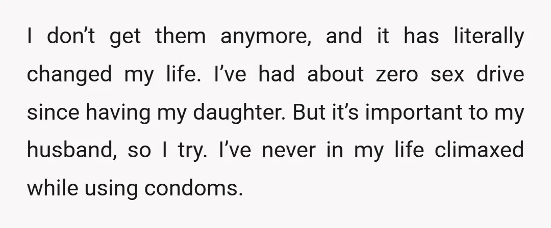 I don’t get them anymore, and it has literally changed my life. I’ve had about zero sex drive since having my daughter. But it’s important to my husband, so I...