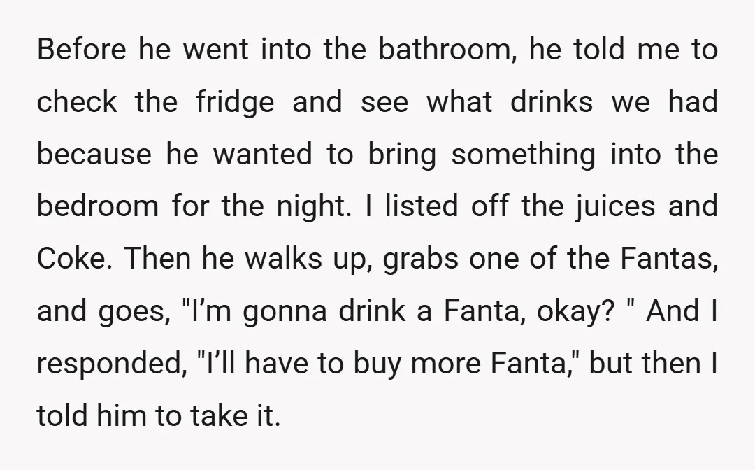 Before he went into the bathroom, he told me to check the fridge and see what drinks we had because he wanted to bring something into the bedroom for the...