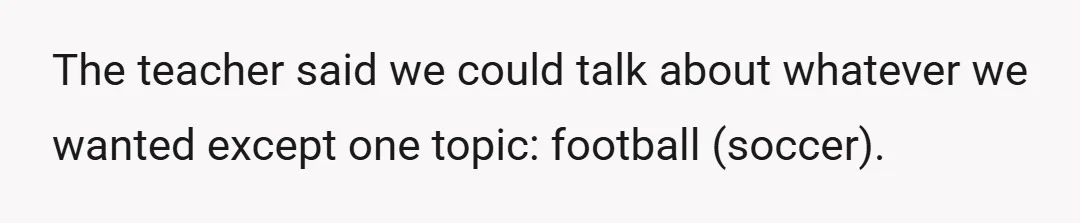 The teacher said we could talk about whatever we wanted except one topic: football (soccer).