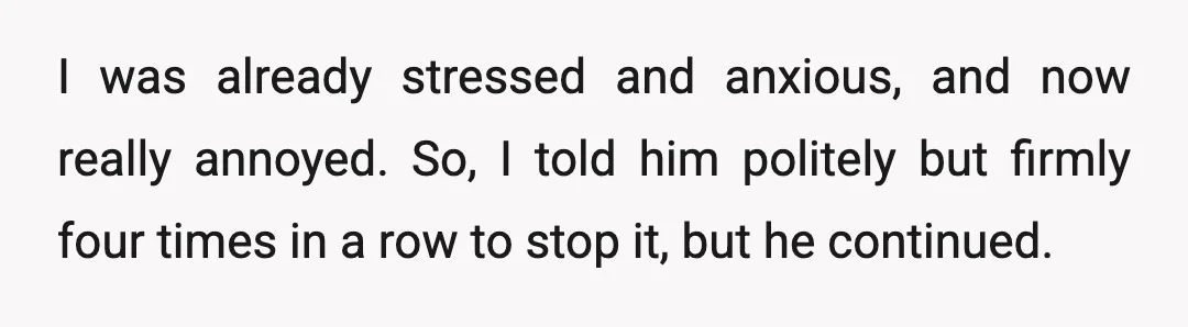I was already stressed and anxious, and now really annoyed. So, I told him politely but firmly four times in a row to stop it, but he continued.