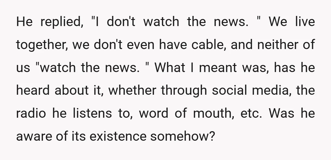 He replied, "I don't watch the news. " We live together, we don't even have cable, and neither of us "watch the news. " What I meant was, has he...