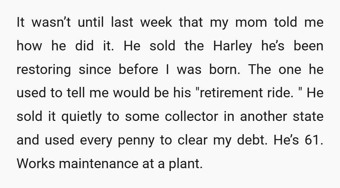 It wasn’t until last week that my mom told me how he did it. He sold the Harley he’s been restoring since before I was born. The one he used...