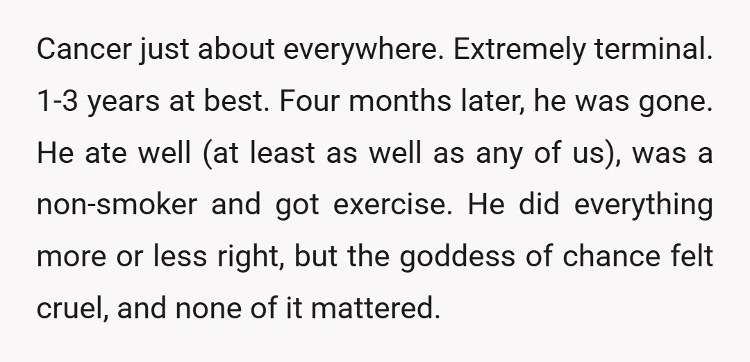 Cancer just about everywhere. Extremely terminal. 1-3 years at best. Four months later, he was gone. He ate well (at least as well as any of us), was a non-smoker...