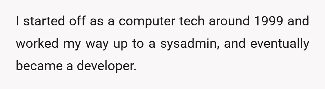 I started off as a computer tech around 1999 and worked my way up to a sysadmin, and eventually became a developer.
