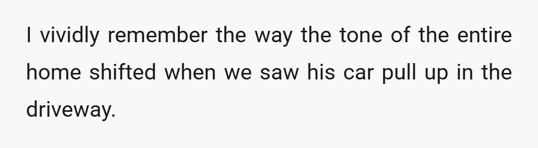I vividly remember the way the tone of the entire home shifted when we saw his car pull up in the driveway.