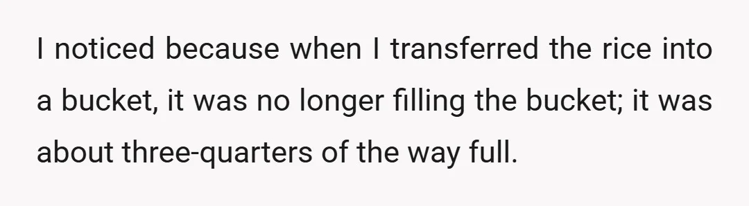 I noticed because when I transferred the rice into a bucket, it was no longer filling the bucket; it was about three-quarters of the way full.