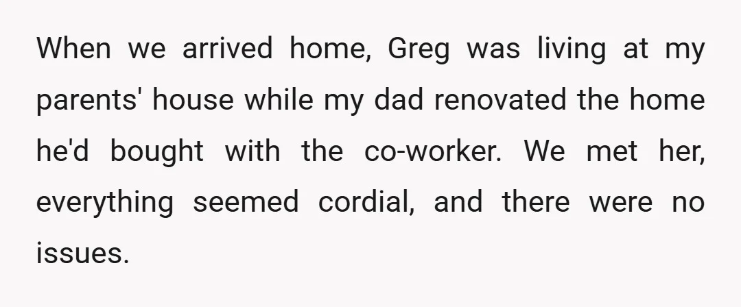 When we arrived home, Greg was living at my parents' house while my dad renovated the home he'd bought with the co-worker. We met her, everything seemed cordial, and there...