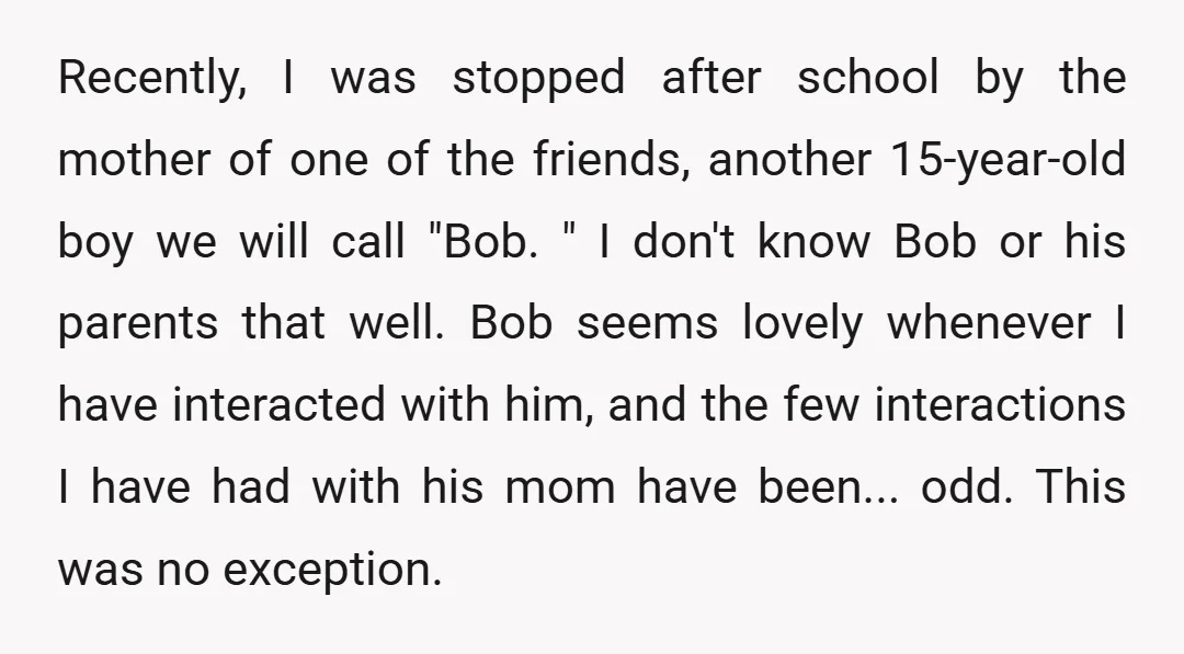 Recently, I was stopped after school by the mother of one of the friends, another 15-year-old boy we will call "Bob. " I don't know Bob or his parents that...