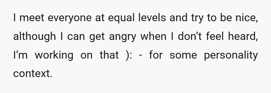 I meet everyone at equal levels and try to be nice, although I can get angry when I don’t feel heard, I’m working on that ): - for some personality...