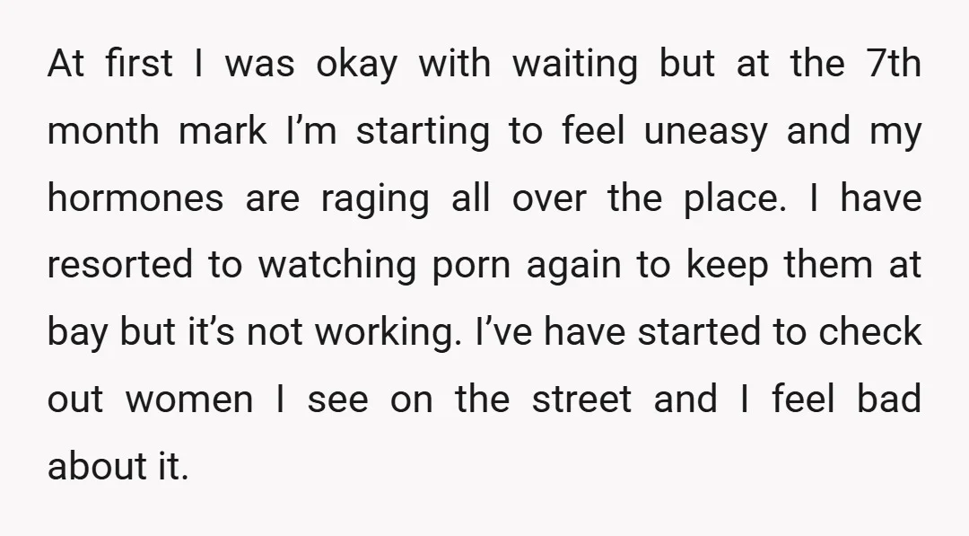At first I was okay with waiting but at the 7th month mark I’m starting to feel uneasy and my hormones are raging all over the place. I have resorted...