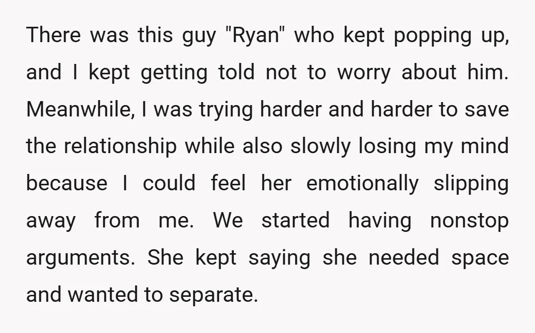 There was this guy "Ryan" who kept popping up, and I kept getting told not to worry about him. Meanwhile, I was trying harder and harder to save the relationship...