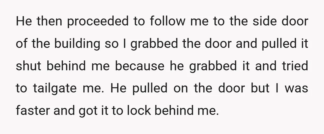 He then proceeded to follow me to the side door of the building so I grabbed the door and pulled it shut behind me because he grabbed it and tried...