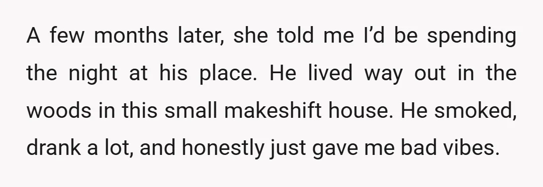A few months later, she told me I’d be spending the night at his place. He lived way out in the woods in this small makeshift house. He smoked, drank...