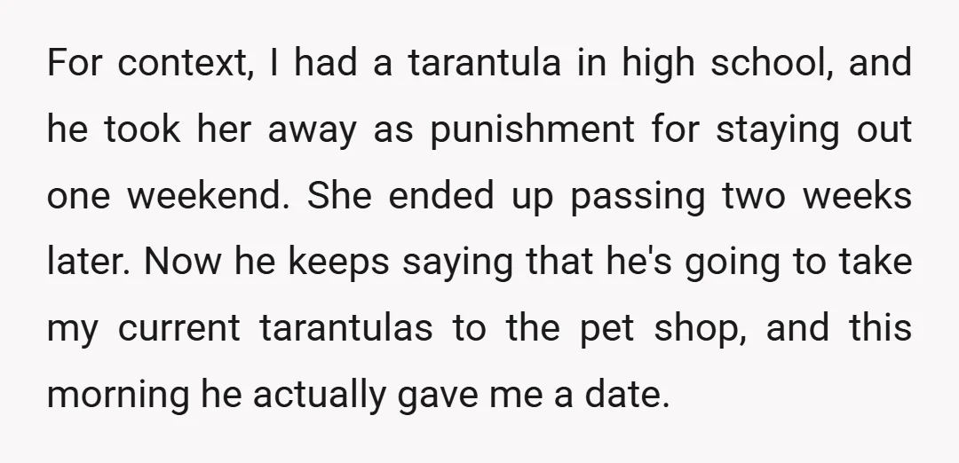 For context, I had a tarantula in high school, and he took her away as punishment for staying out one weekend. She ended up passing two weeks later. Now he...
