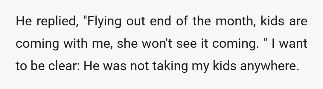 He replied, "Flying out end of the month, kids are coming with me, she won't see it coming. " I want to be clear: He was not taking my kids...