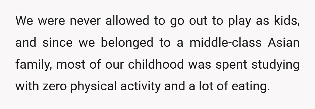 We were never allowed to go out to play as kids, and since we belonged to a middle-class Asian family, most of our childhood was spent studying with zero physical...