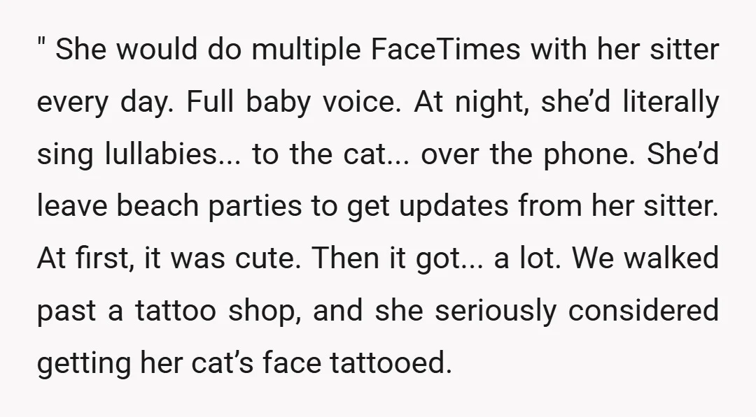 " She would do multiple FaceTimes with her sitter every day. Full baby voice. At night, she’d literally sing lullabies... to the cat... over the phone. She’d leave beach parties...