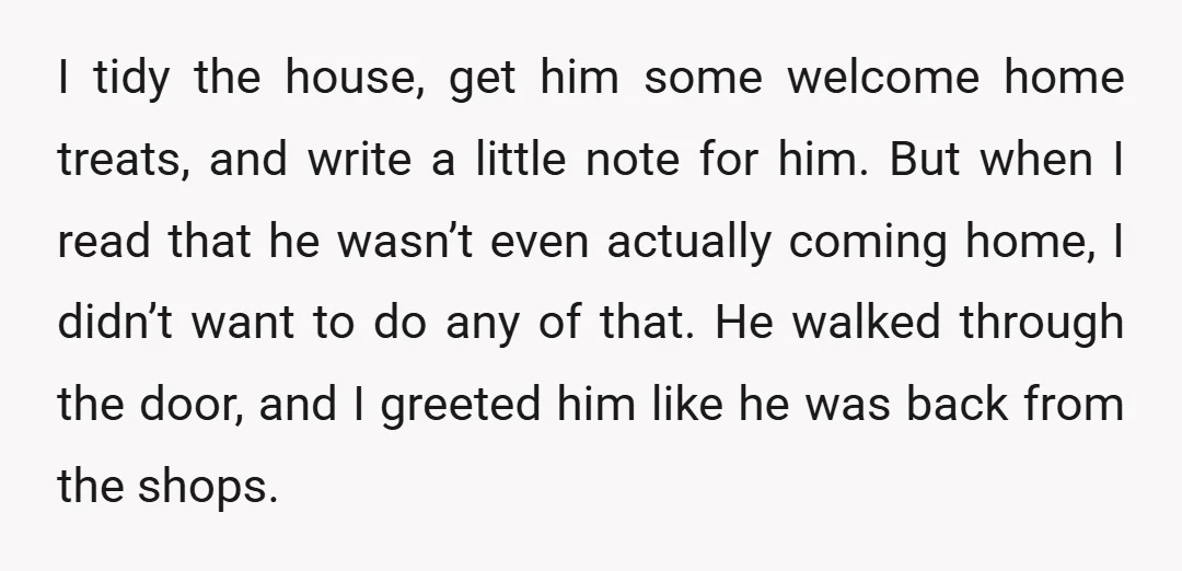 I tidy the house, get him some welcome home treats, and write a little note for him. But when I read that he wasn’t even actually coming home, I didn’t...
