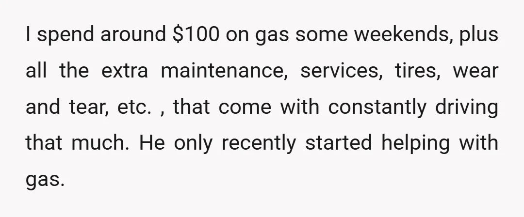 I spend around $100 on gas some weekends, plus all the extra maintenance, services, tires, wear and tear, etc. , that come with constantly driving that much. He only recently...