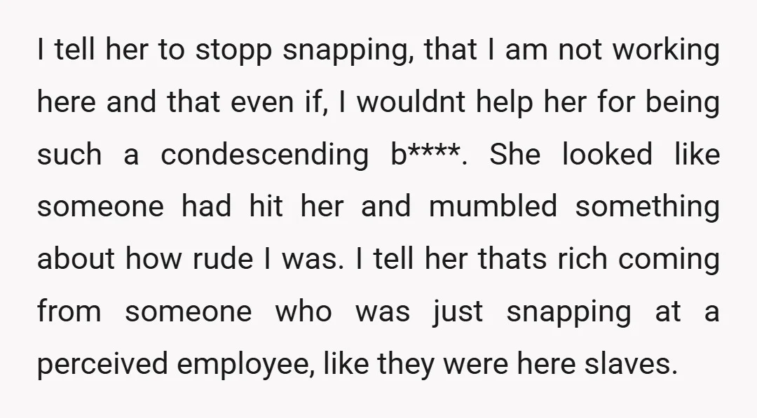 I tell her to stopp snapping, that I am not working here and that even if, I wouldnt help her for being such a condescending b****. She looked like someone...