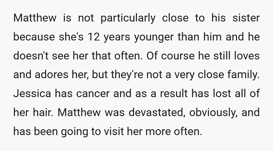 Matthew is not particularly close to his sister because she's 12 years younger than him and he doesn't see her that often. Of course he still loves and adores her,...