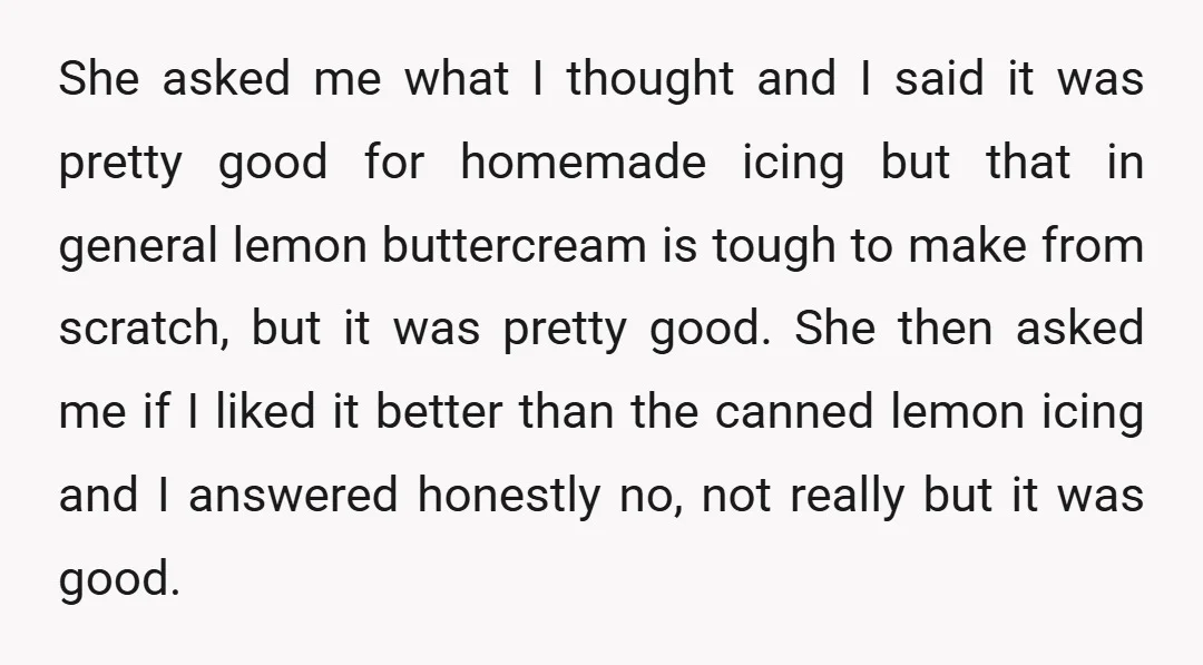 She asked me what I thought and I said it was pretty good for homemade icing but that in general lemon buttercream is tough to make from scratch, but it...