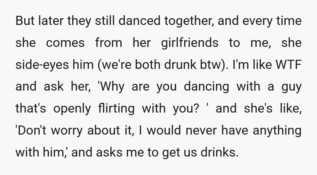 But later they still danced together, and every time she comes from her girlfriends to me, she side-eyes him (we're both drunk btw). I'm like WTF and ask her, 'Why...