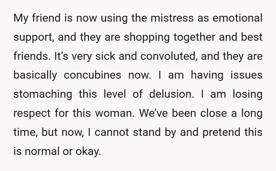 My friend is now using the mistress as emotional support, and they are shopping together and best friends. It’s very sick and convoluted, and they are basically concubines now. I...