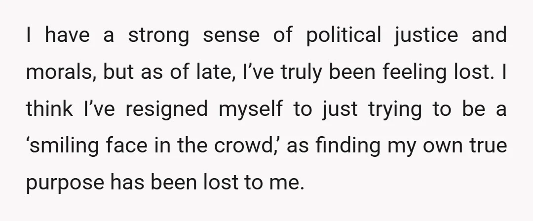I have a strong sense of political justice and morals, but as of late, I’ve truly been feeling lost. I think I’ve resigned myself to just trying to be a...