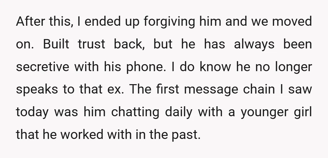 After this, I ended up forgiving him and we moved on. Built trust back, but he has always been secretive with his phone. I do know he no longer speaks...