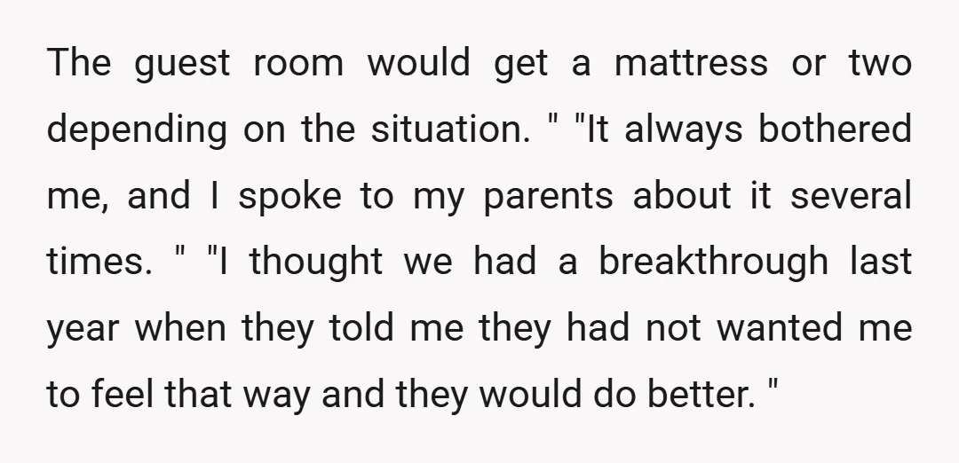 The guest room would get a mattress or two depending on the situation. " "It always bothered me, and I spoke to my parents about it several times. " "I...