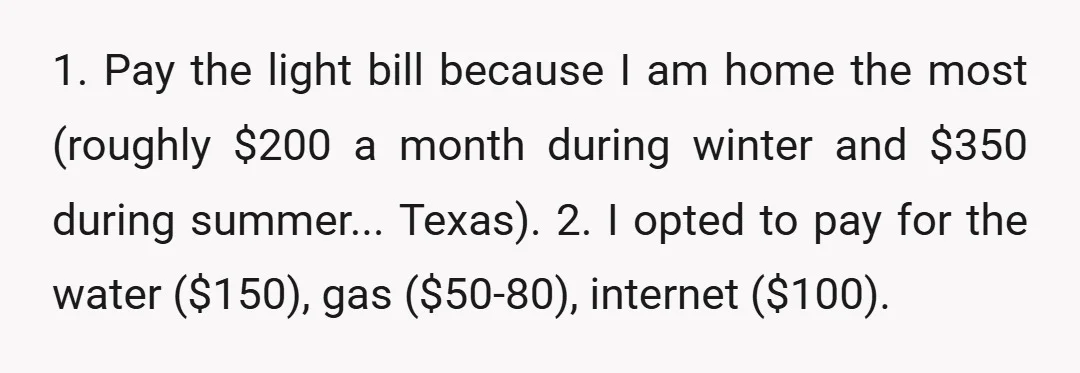 1. Pay the light bill because I am home the most (roughly $200 a month during winter and $350 during summer... Texas). 2. I opted to pay for the water...