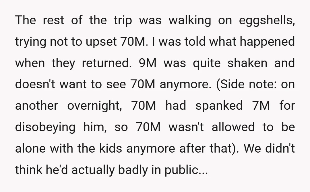 The rest of the trip was walking on eggshells, trying not to upset 70M. I was told what happened when they returned. 9M was quite shaken and doesn't want to...