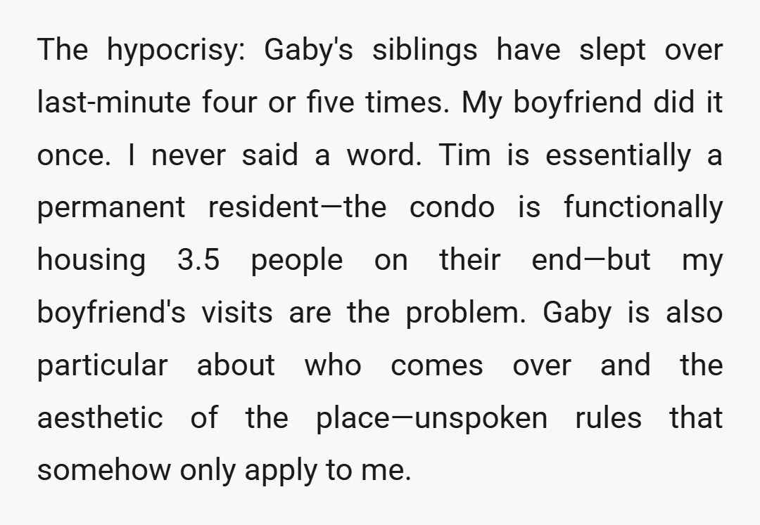 The hypocrisy: Gaby's siblings have slept over last-minute four or five times. My boyfriend did it once. I never said a word. Tim is essentially a permanent resident—the condo is...