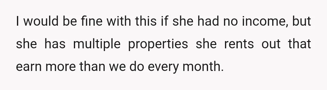 I would be fine with this if she had no income, but she has multiple properties she rents out that earn more than we do every month.
