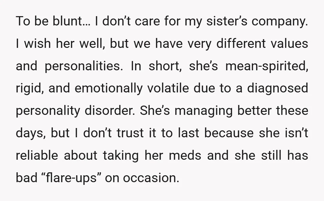 To be blunt… I don’t care for my sister’s company. I wish her well, but we have very different values and personalities. In short, she’s mean-spirited, rigid, and emotionally volatile...